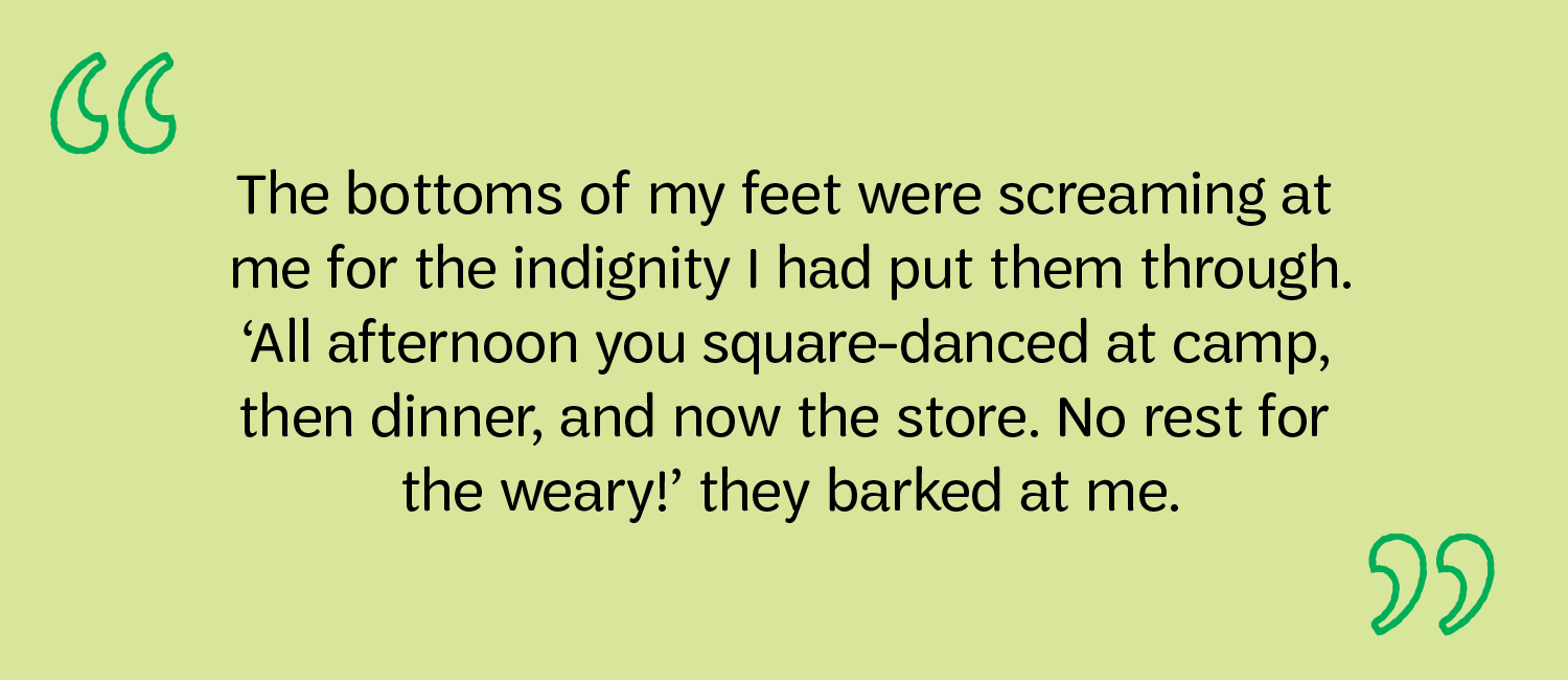 The bottoms of my feet were screaming at me for the indignity I had put them through. ‘All afternoon you square-danced at camp, then dinner, and now the store. No rest for the weary!’ they barked at me.