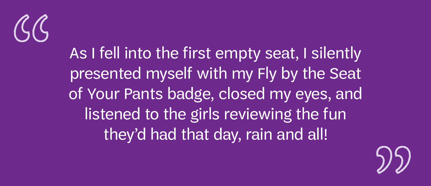  As I fell into the first empty seat, I silently presented myself with my Fly by the Seat of Your Pants badge, closed my eyes, and listened to the girls reviewing the fun they’d had they day, rain and all!